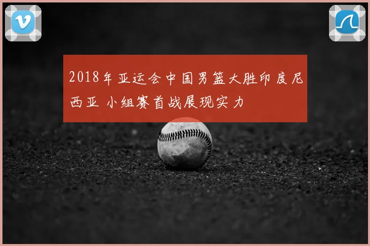2018年亚运会中国男篮大胜印度尼西亚 小组赛首战展现实力
