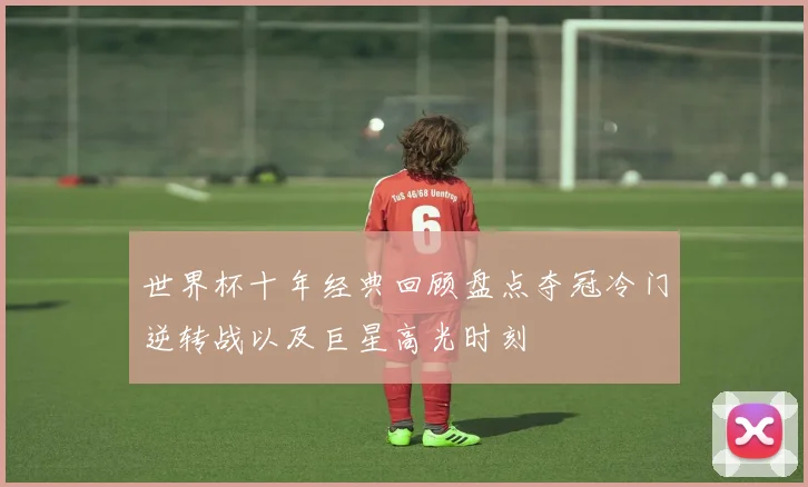 世界杯十年经典回顾盘点夺冠冷门逆转战以及巨星高光时刻