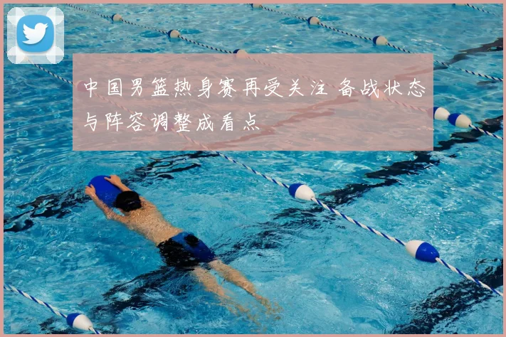 中国男篮热身赛再受关注 备战状态与阵容调整成看点