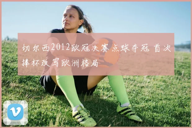 切尔西2012欧冠决赛点球夺冠 首次捧杯改写欧洲格局