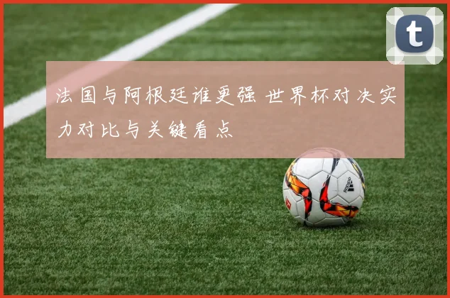 法国与阿根廷谁更强 世界杯对决实力对比与关键看点