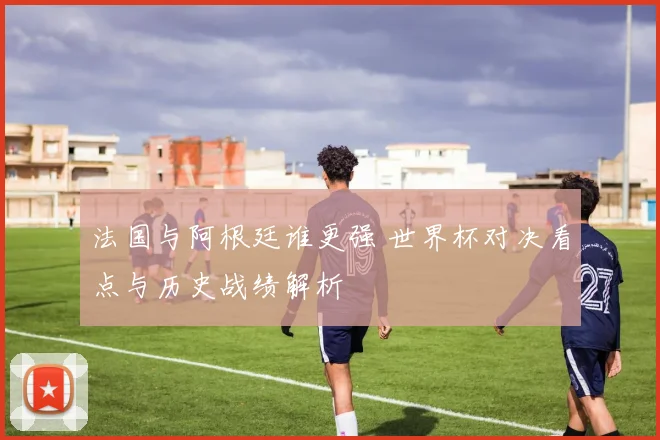 法国与阿根廷谁更强 世界杯对决看点与历史战绩解析