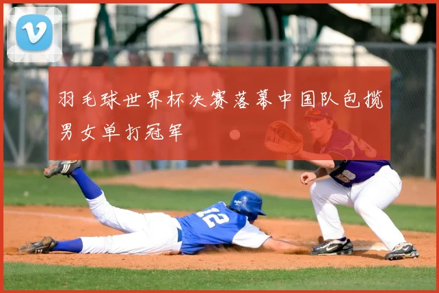 羽毛球世界杯决赛落幕中国队包揽男女单打冠军