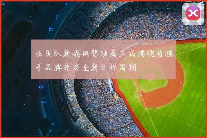 法国队新战袍赞助商正式揭晓将携手品牌开启全新合作周期