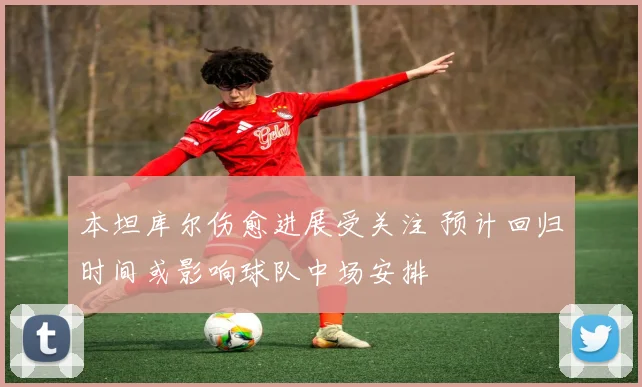 本坦库尔伤愈进展受关注 预计回归时间或影响球队中场安排
