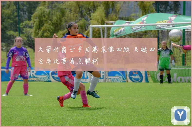 火箭对爵士季后赛录像回顾 关键回合与比赛看点解析