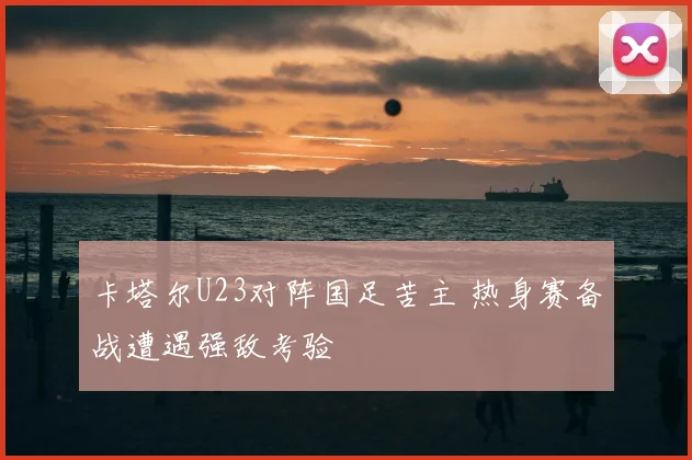 卡塔尔U23对阵国足苦主 热身赛备战遭遇强敌考验