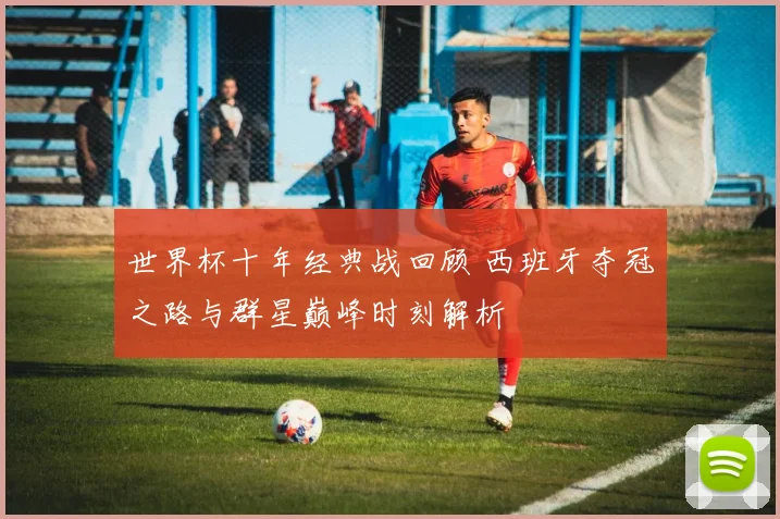 世界杯十年经典战回顾 西班牙夺冠之路与群星巅峰时刻解析