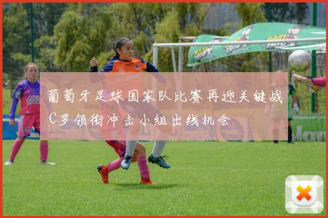 葡萄牙足球国家队比赛再迎关键战 C罗领衔冲击小组出线机会