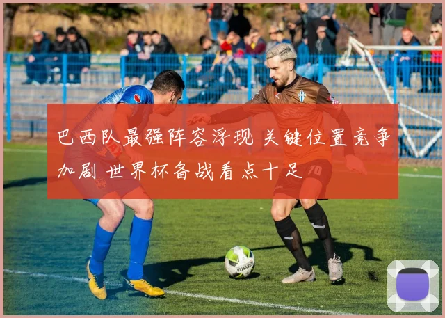 巴西队最强阵容浮现 关键位置竞争加剧 世界杯备战看点十足
