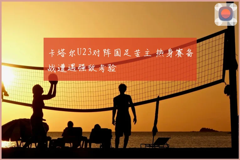 卡塔尔U23对阵国足苦主 热身赛备战遭遇强敌考验