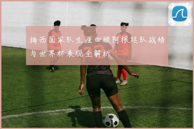 梅西国家队生涯回顾阿根廷队战绩与世界杯表现全解析