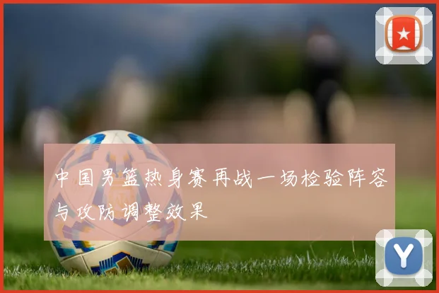 中国男篮热身赛再战一场检验阵容与攻防调整效果