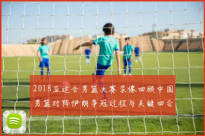 2018亚运会男篮决赛录像回顾中国男篮对阵伊朗争冠过程与关键回合