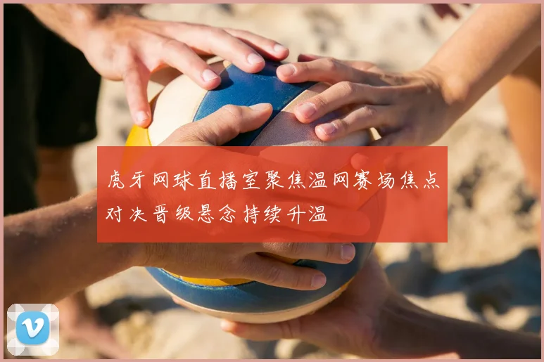虎牙网球直播室聚焦温网赛场焦点对决晋级悬念持续升温