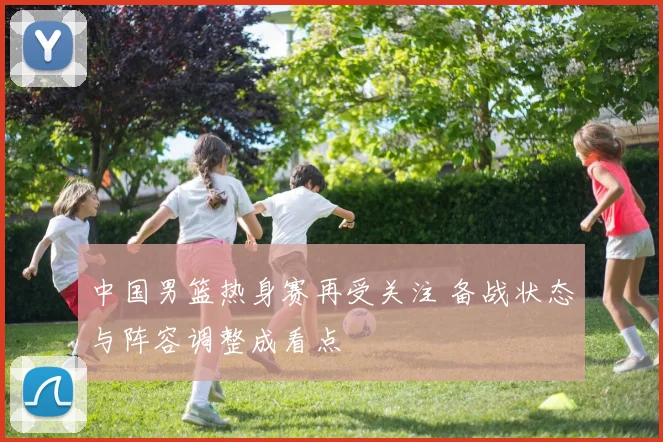 中国男篮热身赛再受关注 备战状态与阵容调整成看点