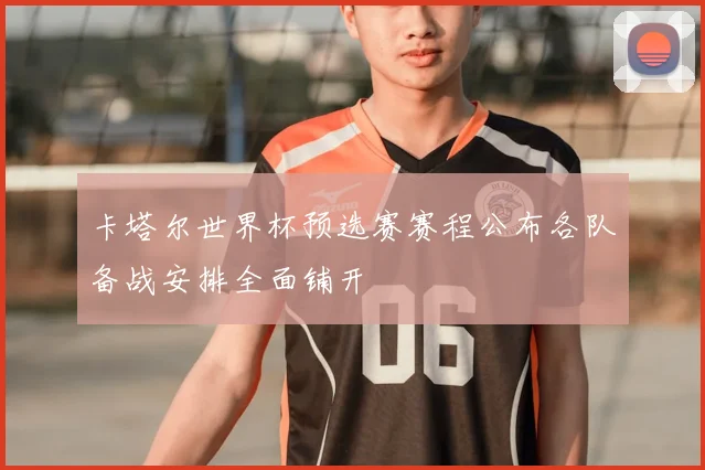 卡塔尔世界杯预选赛赛程公布各队备战安排全面铺开