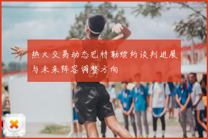 热火交易动态巴特勒续约谈判进展与未来阵容调整方向