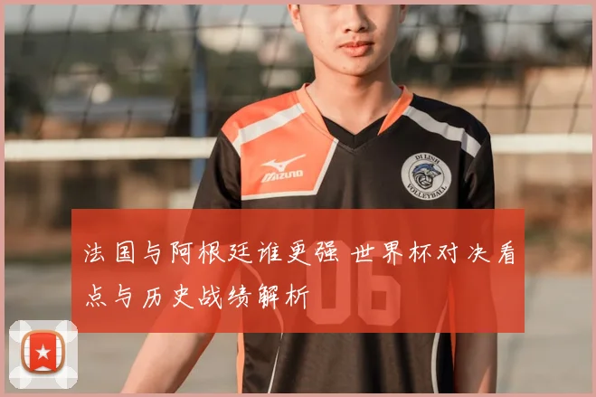 法国与阿根廷谁更强 世界杯对决看点与历史战绩解析