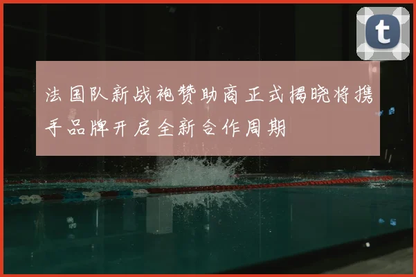 法国队新战袍赞助商正式揭晓将携手品牌开启全新合作周期