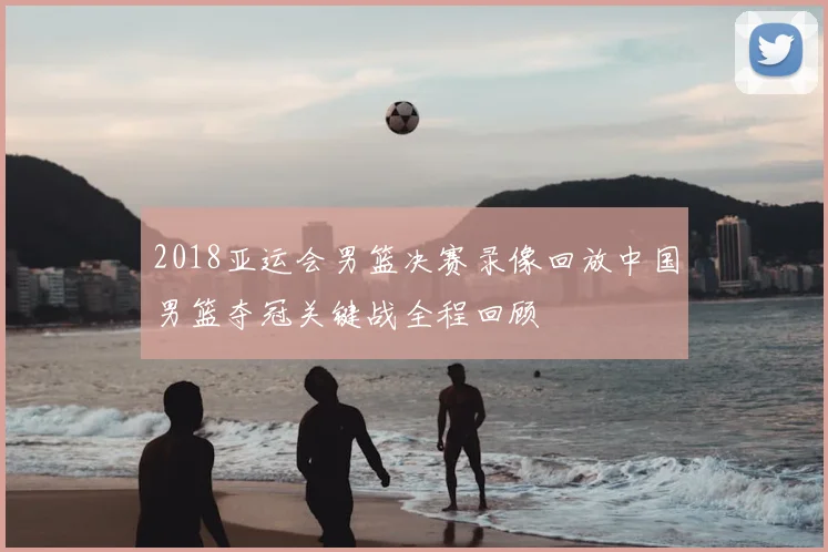 2018亚运会男篮决赛录像回放中国男篮夺冠关键战全程回顾