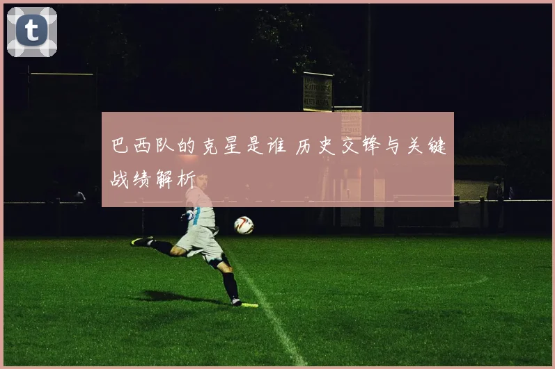 巴西队的克星是谁 历史交锋与关键战绩解析