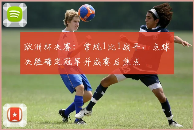 欧洲杯决赛：常规1比1战平，点球决胜确定冠军并成赛后焦点