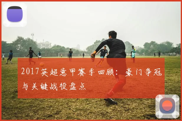 2017英超意甲赛季回顾：豪门争冠与关键战役盘点