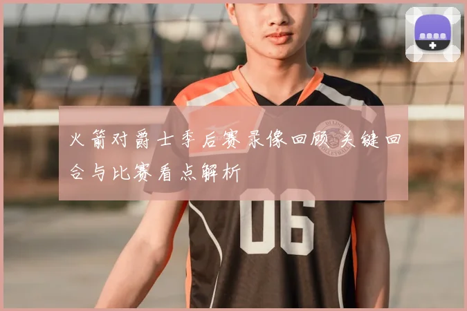 火箭对爵士季后赛录像回顾 关键回合与比赛看点解析