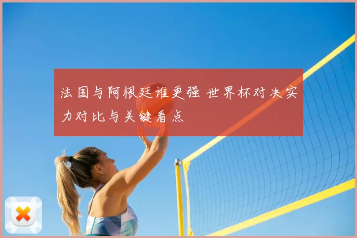 法国与阿根廷谁更强 世界杯对决实力对比与关键看点