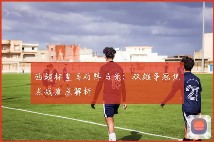 西超杯皇马对阵马竞：双雄争冠焦点战看点解析