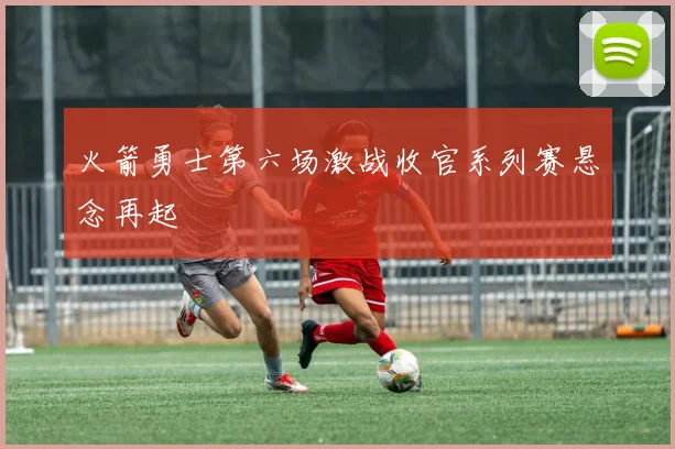 火箭勇士第六场激战收官系列赛悬念再起