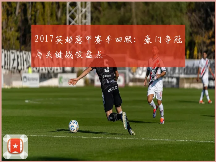 2017英超意甲赛季回顾：豪门争冠与关键战役盘点