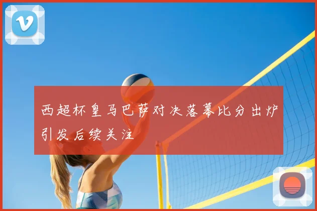 西超杯皇马巴萨对决落幕比分出炉引发后续关注