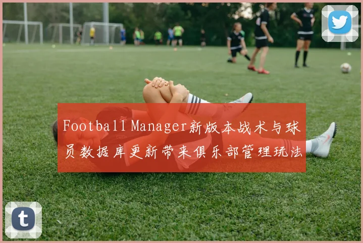 Football Manager新版本战术与球员数据库更新带来俱乐部管理玩法变化