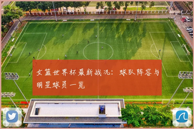 女篮世界杯最新战况：球队阵容与明星球员一览