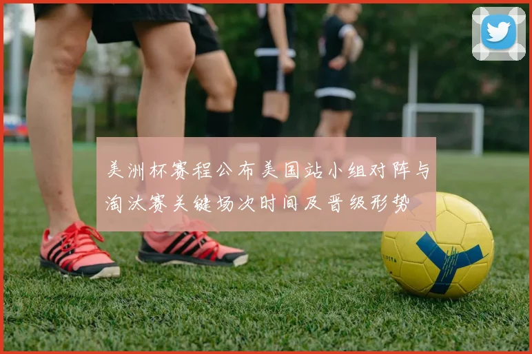 美洲杯赛程公布美国站小组对阵与淘汰赛关键场次时间及晋级形势