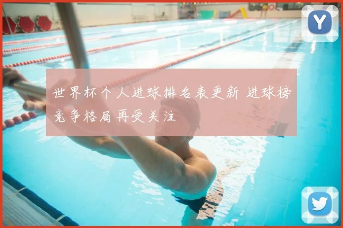 世界杯个人进球排名表更新 进球榜竞争格局再受关注