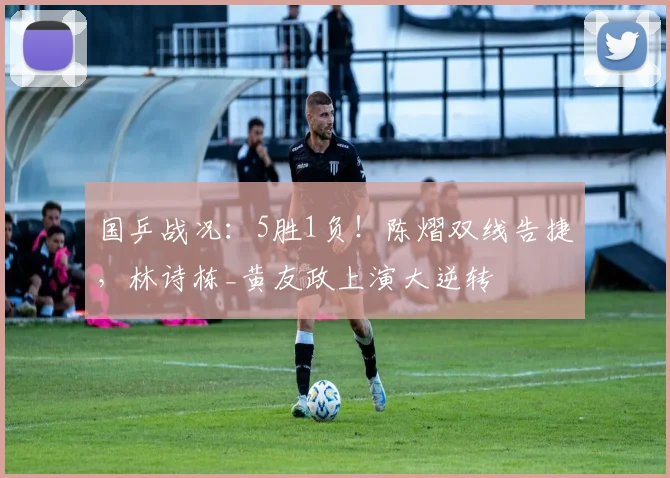国乒战况:5胜1负!陈熠双线告捷,林诗栋_黄友政上演大逆转