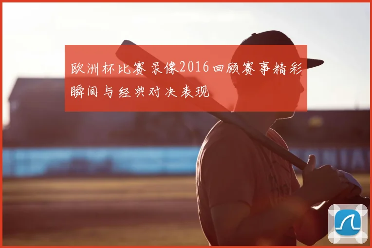 欧洲杯比赛录像2016回顾赛事精彩瞬间与经典对决表现