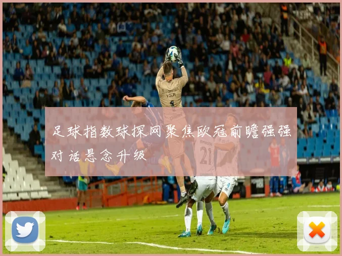 足球指数球探网聚焦欧冠前瞻强强对话悬念升级