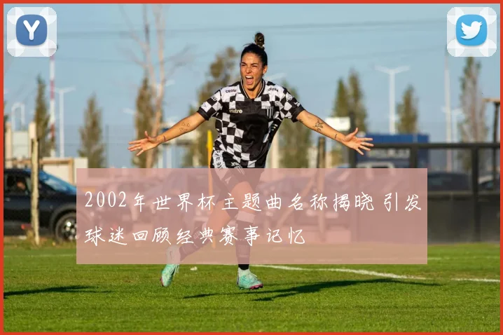 2002年世界杯主题曲名称揭晓 引发球迷回顾经典赛事记忆