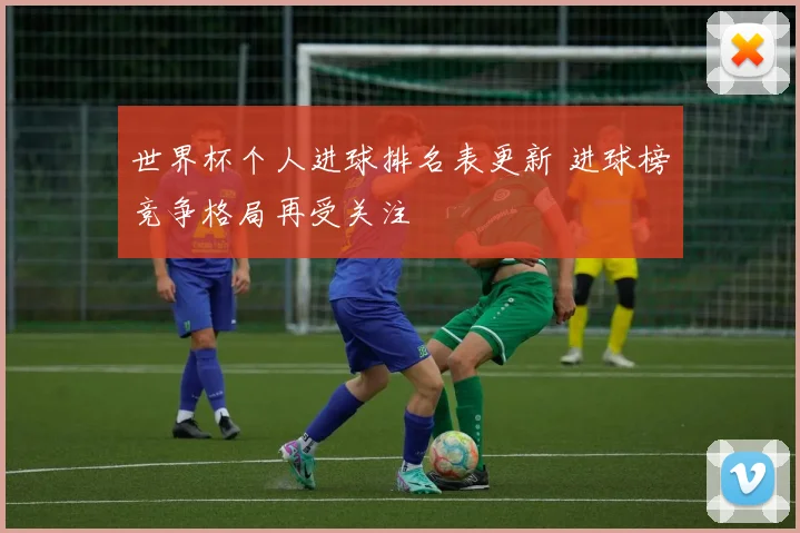 世界杯个人进球排名表更新 进球榜竞争格局再受关注