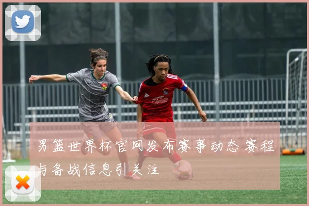 男篮世界杯官网发布赛事动态 赛程与备战信息引关注