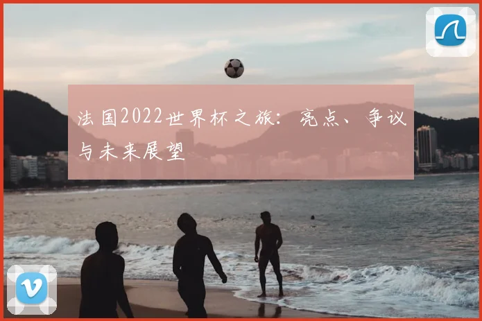 法国2022世界杯之旅：亮点、争议与未来展望
