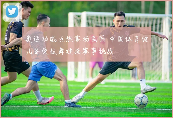 奥运助威点燃赛场氛围 中国体育健儿备受鼓舞迎接赛事挑战