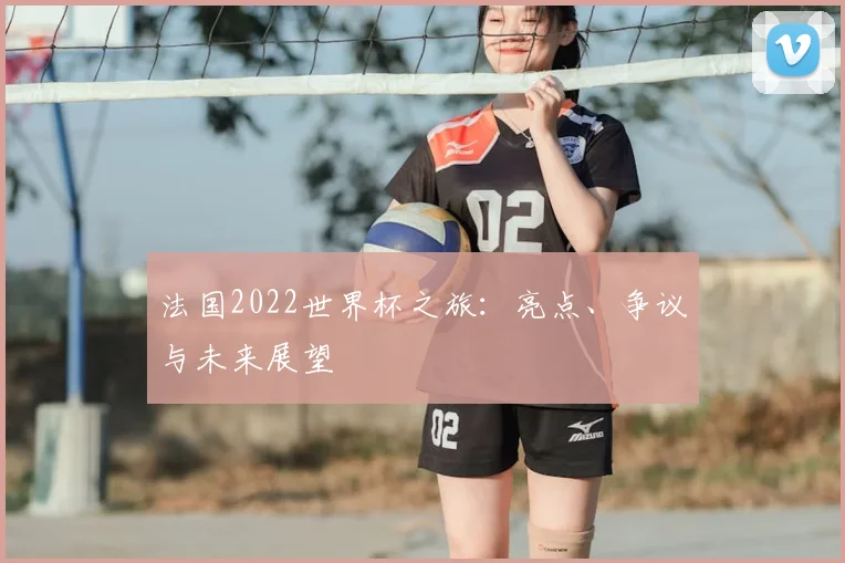 法国2022世界杯之旅：亮点、争议与未来展望