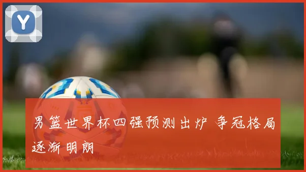 男篮世界杯四强预测出炉 争冠格局逐渐明朗