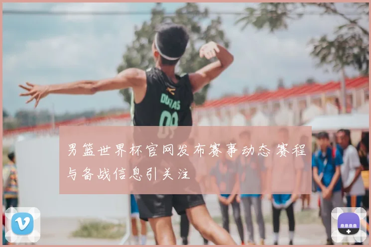男篮世界杯官网发布赛事动态 赛程与备战信息引关注